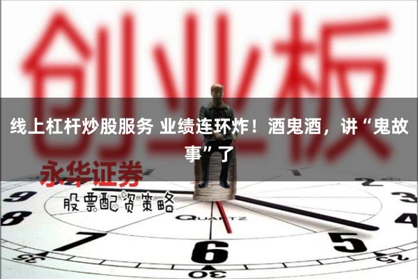 线上杠杆炒股服务 业绩连环炸！酒鬼酒，讲“鬼故事”了