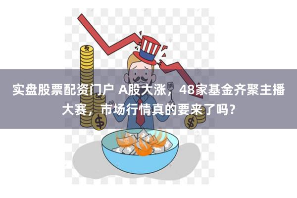 实盘股票配资门户 A股大涨，48家基金齐聚主播大赛，市场行情真的要来了吗？