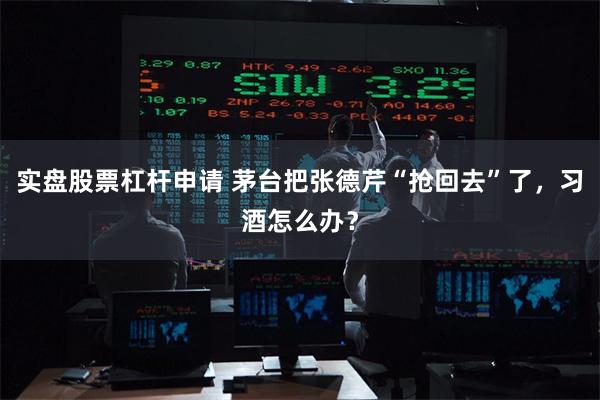实盘股票杠杆申请 茅台把张德芹“抢回去”了，习酒怎么办？