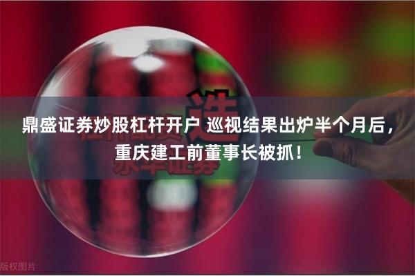 鼎盛证券炒股杠杆开户 巡视结果出炉半个月后，重庆建工前董事长被抓！