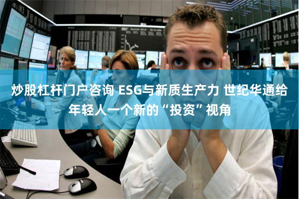 炒股杠杆门户咨询 ESG与新质生产力 世纪华通给年轻人一个新的“投资”视角