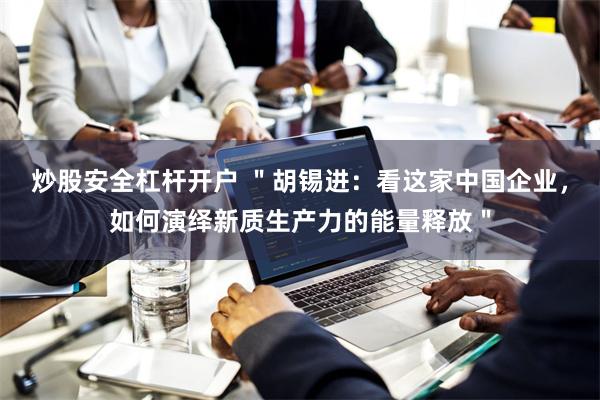 炒股安全杠杆开户 ＂胡锡进：看这家中国企业，如何演绎新质生产力的能量释放＂