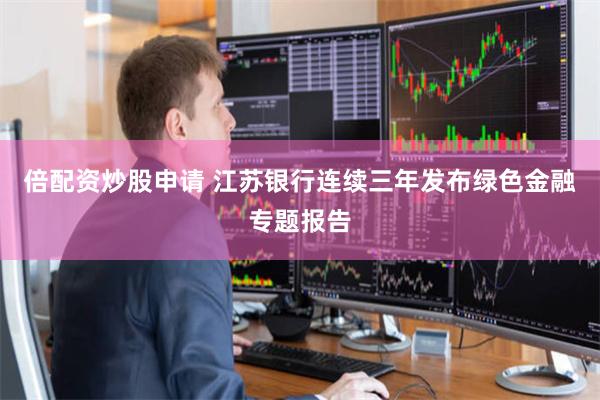 倍配资炒股申请 江苏银行连续三年发布绿色金融专题报告