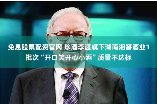 免息股票配资官网 珍酒李渡旗下湖南湘窖酒业1批次“开口笑开心小酒”质量不达标