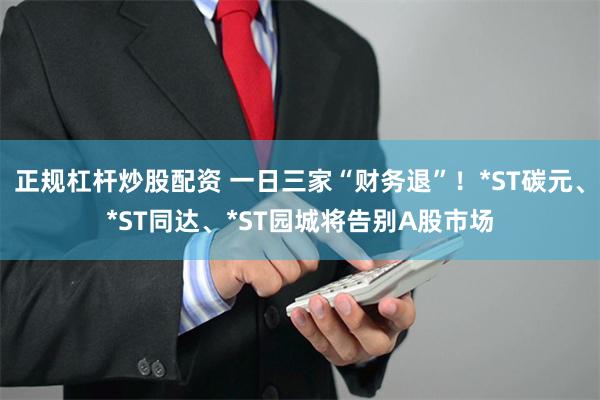 正规杠杆炒股配资 一日三家“财务退”！*ST碳元、*ST同达、*ST园城将告别A股市场