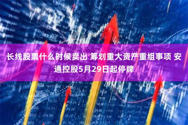 长线股票什么时候卖出 筹划重大资产重组事项 安通控股5月29日起停牌
