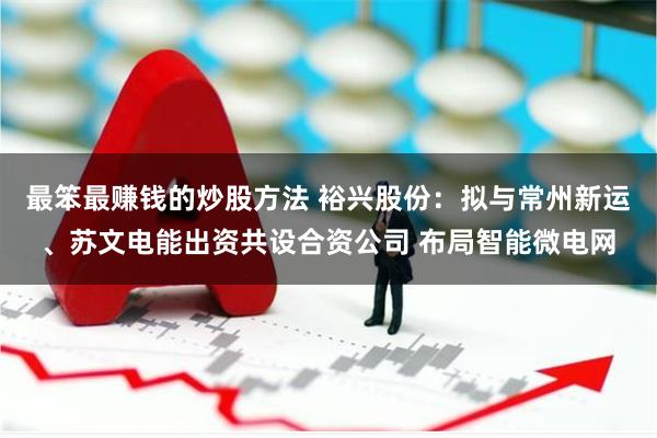 最笨最赚钱的炒股方法 裕兴股份：拟与常州新运、苏文电能出资共设合资公司 布局智能微电网