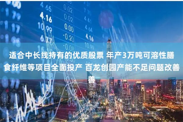 适合中长线持有的优质股票 年产3万吨可溶性膳食纤维等项目全面投产 百龙创园产能不足问题改善
