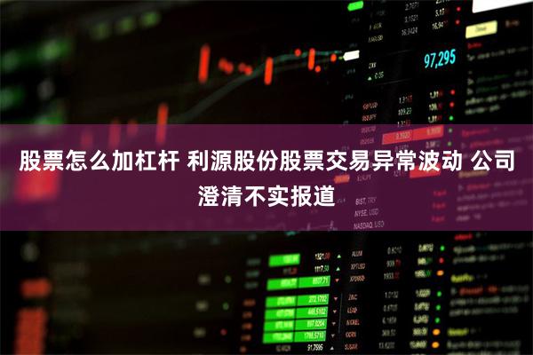 股票怎么加杠杆 利源股份股票交易异常波动 公司澄清不实报道