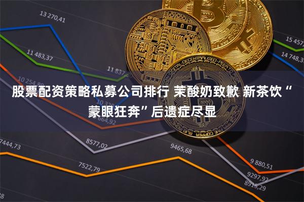 股票配资策略私募公司排行 茉酸奶致歉 新茶饮“蒙眼狂奔”后遗症尽显