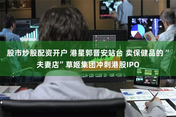 股市炒股配资开户 港星郭晋安站台 卖保健品的“夫妻店”草姬集团冲刺港股IPO