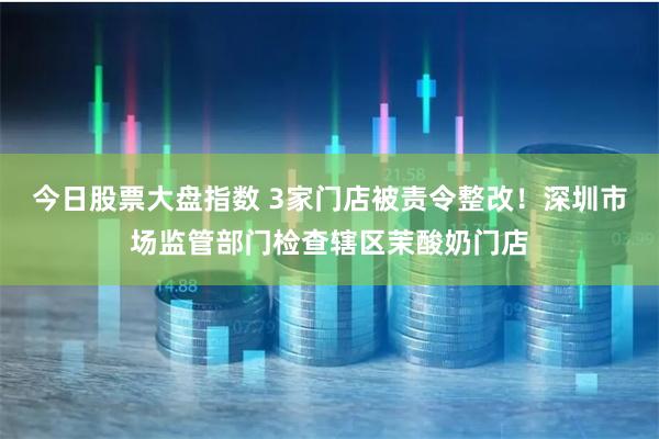 今日股票大盘指数 3家门店被责令整改！深圳市场监管部门检查辖区茉酸奶门店
