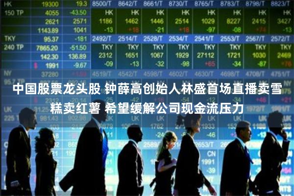 中国股票龙头股 钟薛高创始人林盛首场直播卖雪糕卖红薯 希望缓解公司现金流压力