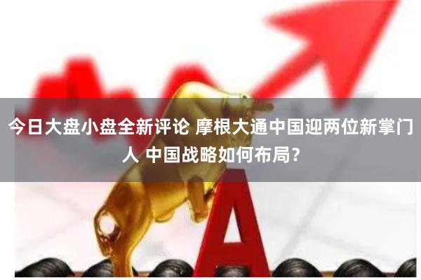 今日大盘小盘全新评论 摩根大通中国迎两位新掌门人 中国战略如何布局？