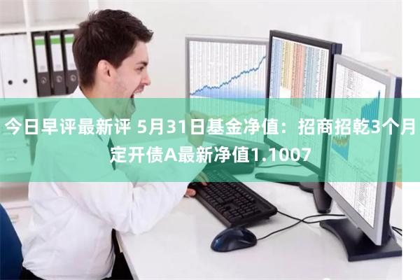 今日早评最新评 5月31日基金净值：招商招乾3个月定开债A最新净值1.1007