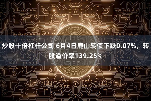 炒股十倍杠杆公司 6月4日鹿山转债下跌0.07%,转股溢价率139.25%