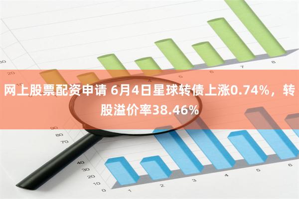 网上股票配资申请 6月4日星球转债上涨0.74%，转股溢价率38.46%