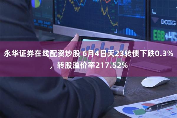永华证券在线配资炒股 6月4日天23转债下跌0.3%，转股溢价率217.52%