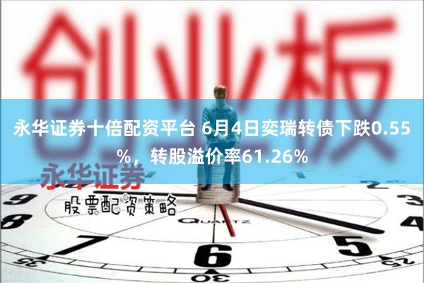永华证券十倍配资平台 6月4日奕瑞转债下跌0.55%，转股溢价率61.26%