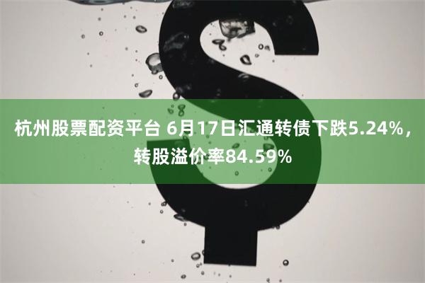 杭州股票配资平台 6月17日汇通转债下跌5.24%，转股溢价率84.59%