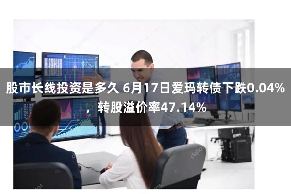 股市长线投资是多久 6月17日爱玛转债下跌0.04%，转股溢价率47.14%