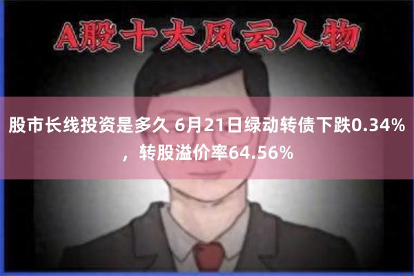 股市长线投资是多久 6月21日绿动转债下跌0.34%，转股溢价率64.56%