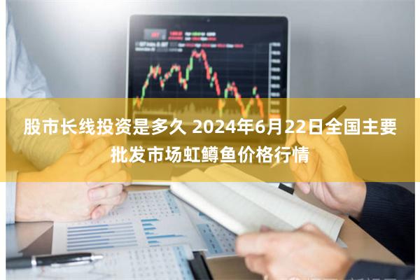 股市长线投资是多久 2024年6月22日全国主要批发市场虹鳟鱼价格行情
