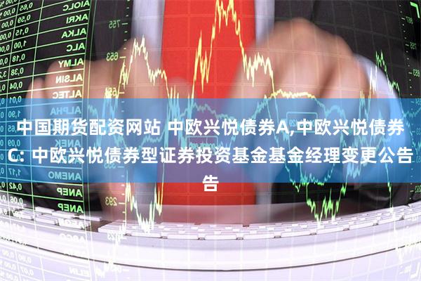 中国期货配资网站 中欧兴悦债券A,中欧兴悦债券C: 中欧兴悦债券型证券投资基金基金经理变更公告