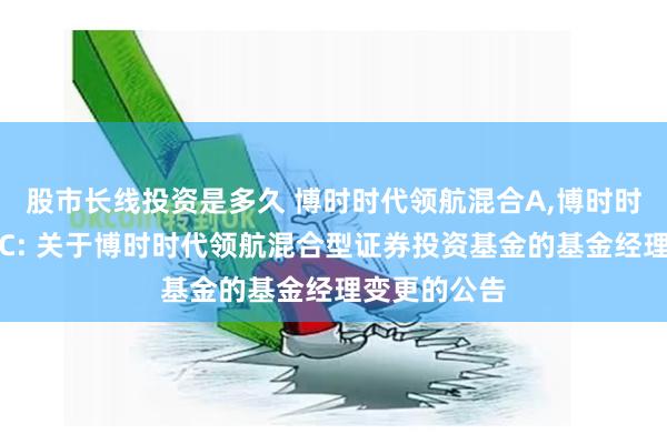 股市长线投资是多久 博时时代领航混合A,博时时代领航混合C: 关于博时时代领航混合型证券投资基金的基金经理变更的公告