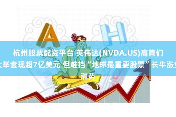 杭州股票配资平台 英伟达(NVDA.US)高管们大举套现超7亿美元 但难挡“地球最重要股票”长牛涨势