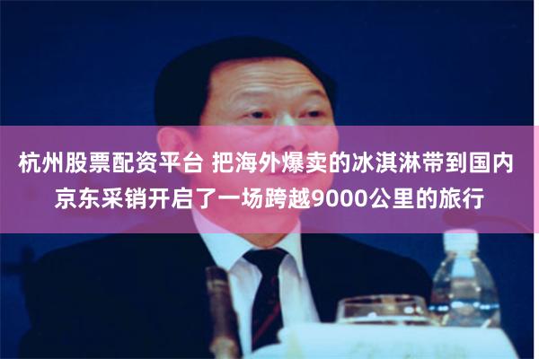 杭州股票配资平台 把海外爆卖的冰淇淋带到国内 京东采销开启了一场跨越9000公里的旅行