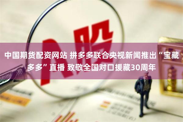 中国期货配资网站 拼多多联合央视新闻推出“宝藏多多”直播 致敬全国对口援藏30周年