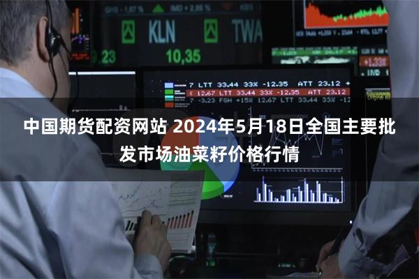 中国期货配资网站 2024年5月18日全国主要批发市场油菜籽价格行情