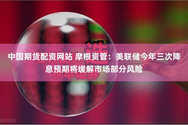 中国期货配资网站 摩根资管：美联储今年三次降息预期将缓解市场部分风险