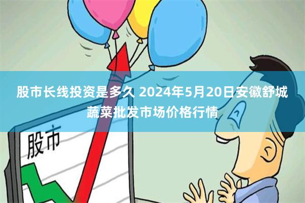 股市长线投资是多久 2024年5月20日安徽舒城蔬菜批发市场价格行情