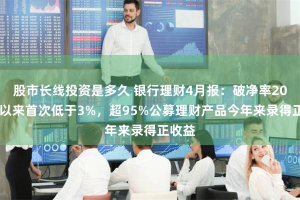 股市长线投资是多久 银行理财4月报：破净率2023年以来首次低于3%，超95%公募理财产品今年来录得正收益