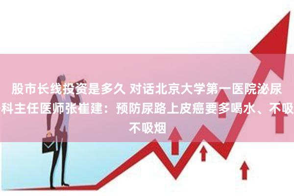 股市长线投资是多久 对话北京大学第一医院泌尿外科主任医师张崔建：预防尿路上皮癌要多喝水、不吸烟