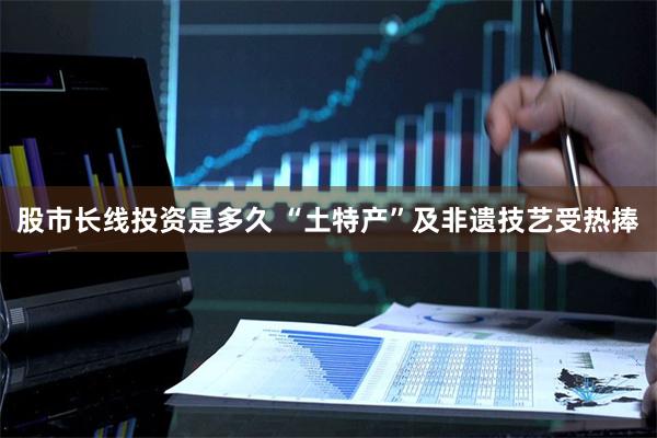 股市长线投资是多久 “土特产”及非遗技艺受热捧