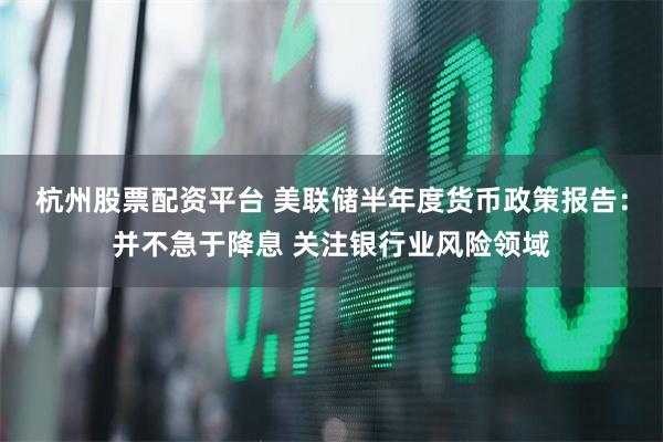 杭州股票配资平台 美联储半年度货币政策报告：并不急于降息 关注银行业风险领域