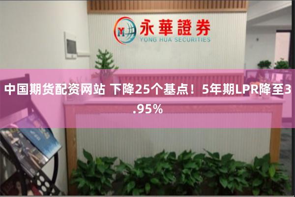中国期货配资网站 下降25个基点！5年期LPR降至3.95%