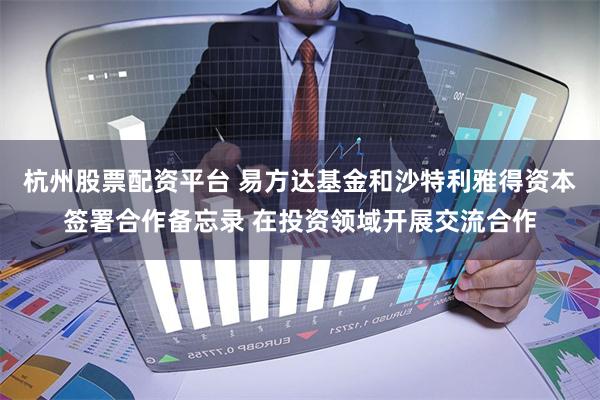 杭州股票配资平台 易方达基金和沙特利雅得资本签署合作备忘录 在投资领域开展交流合作