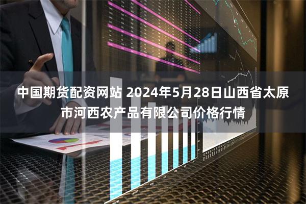 中国期货配资网站 2024年5月28日山西省太原市河西农产品有限公司价格行情