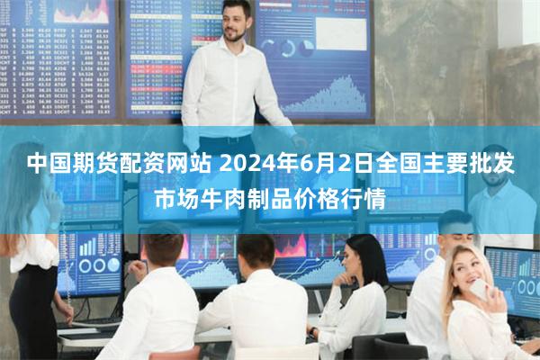 中国期货配资网站 2024年6月2日全国主要批发市场牛肉制品价格行情