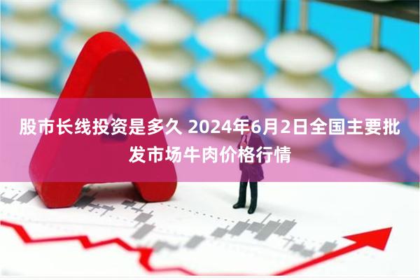 股市长线投资是多久 2024年6月2日全国主要批发市场牛肉价格行情
