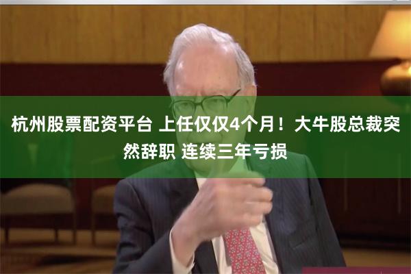 杭州股票配资平台 上任仅仅4个月!大牛股总裁突然辞职 连续三年亏损