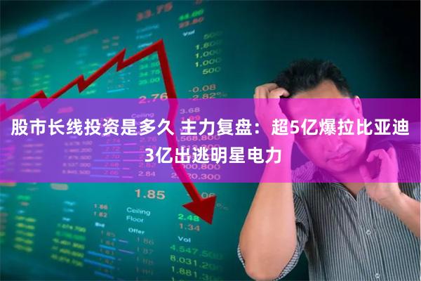 股市长线投资是多久 主力复盘:超5亿爆拉比亚迪 3亿出逃明星电力