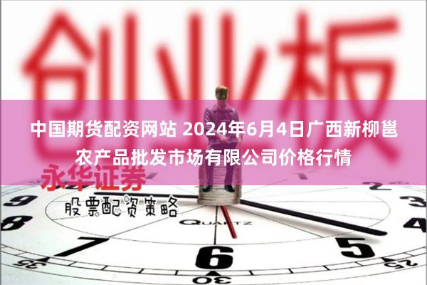 中国期货配资网站 2024年6月4日广西新柳邕农产品批发市场有限公司价格行情