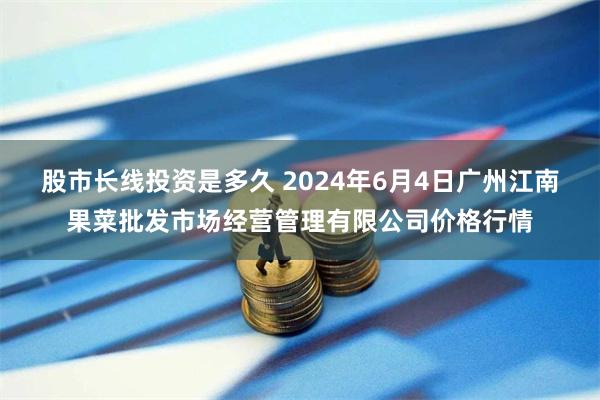 股市长线投资是多久 2024年6月4日广州江南果菜批发市场经营管理有限公司价格行情
