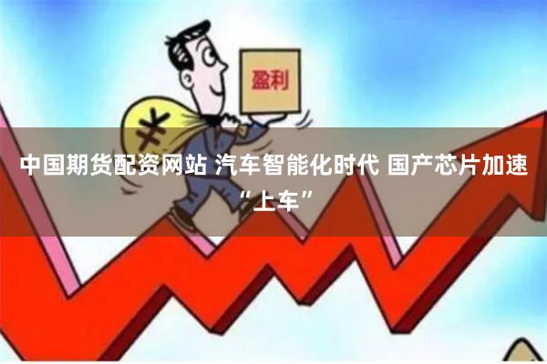 中国期货配资网站 汽车智能化时代 国产芯片加速“上车”