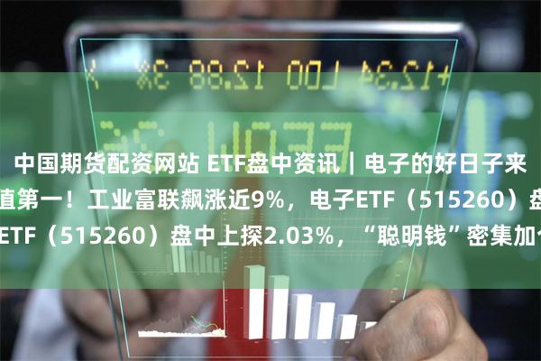 中国期货配资网站 ETF盘中资讯｜电子的好日子来了？苹果重夺美股市值第一！工业富联飙涨近9%，电子ETF（515260）盘中上探2.03%，“聪明钱”密集加仓！